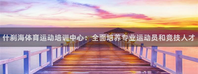 米兰体育怎么样：什刹海体育运动培训中心：全面培养专业运动员和竞技人才